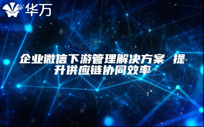 企業微信下游管理解決方案 提升供應鏈協同效率