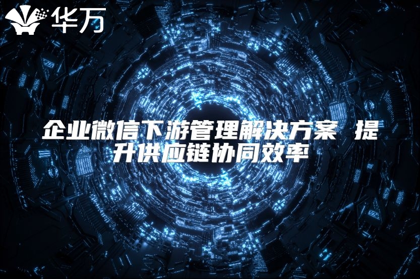 企業微信下游管理解決方案 提升供應鏈協同效率