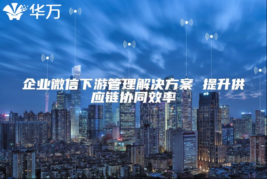 企業(yè)微信下游管理解決方案 提升供應(yīng)鏈協(xié)同效率