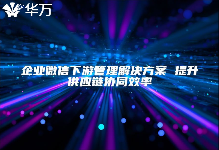 企業微信下游管理解決方案 提升供應鏈協同效率