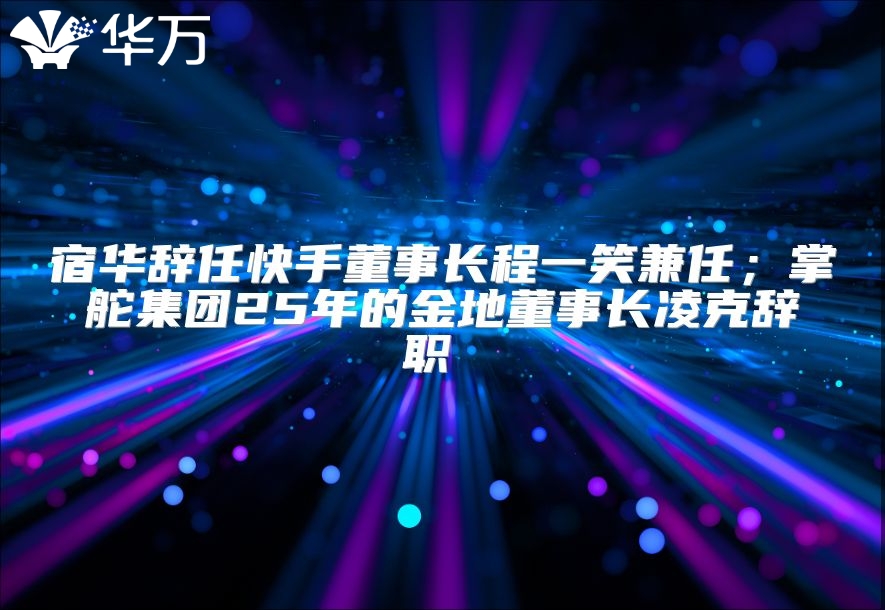 宿華辭任快手董事長程一笑兼任；掌舵集團25年的金地董事長凌克辭職 