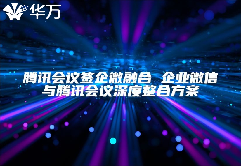 騰訊會議簽企微融合 企業微信與騰訊會議深度整合方案