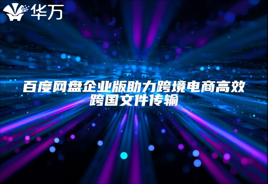 百度網(wǎng)盤企業(yè)版助力跨境電商高效跨國文件傳輸