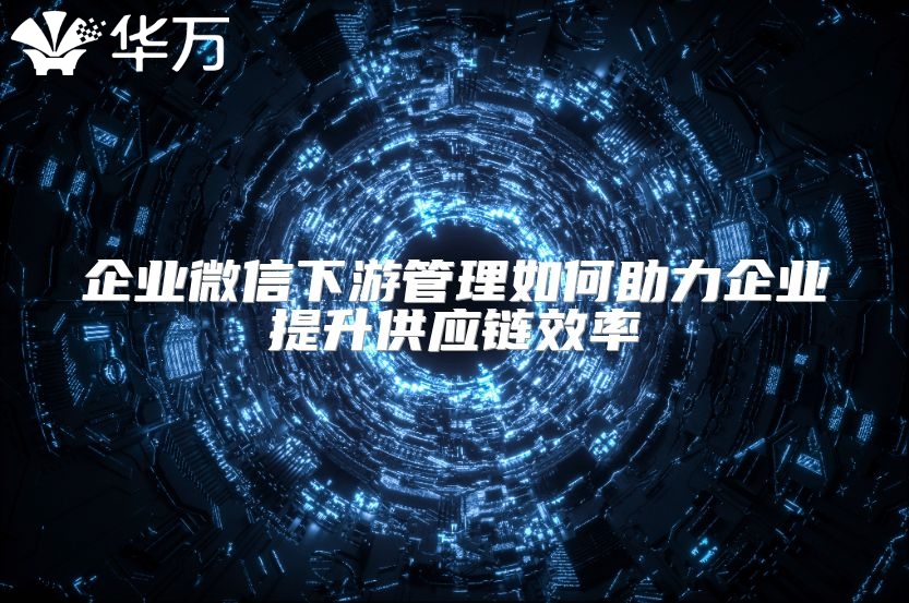 企業(yè)微信下游管理如何助力企業(yè)提升供應鏈效率