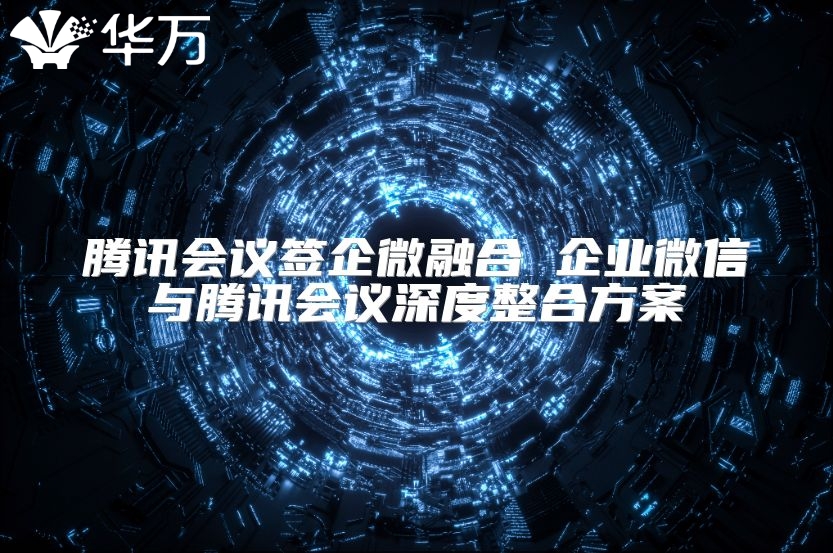 騰訊會議簽企微融合 企業微信與騰訊會議深度整合方案