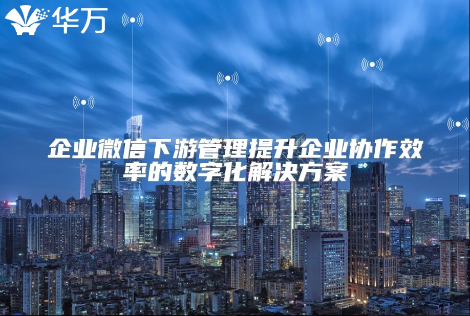 企業(yè)微信下游管理提升企業(yè)協(xié)作效率的數字化解決方案
