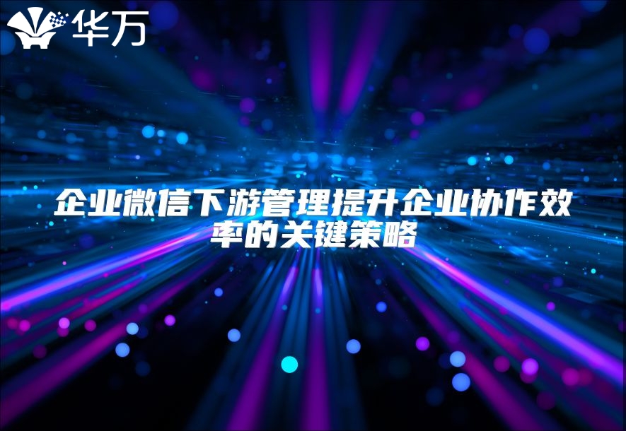 企業(yè)微信下游管理提升企業(yè)協(xié)作效率的關鍵策略