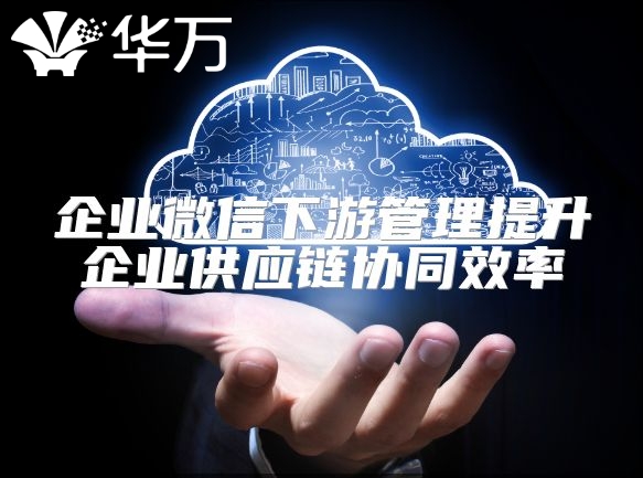 企業(yè)微信下游管理提升企業(yè)供應(yīng)鏈協(xié)同效率