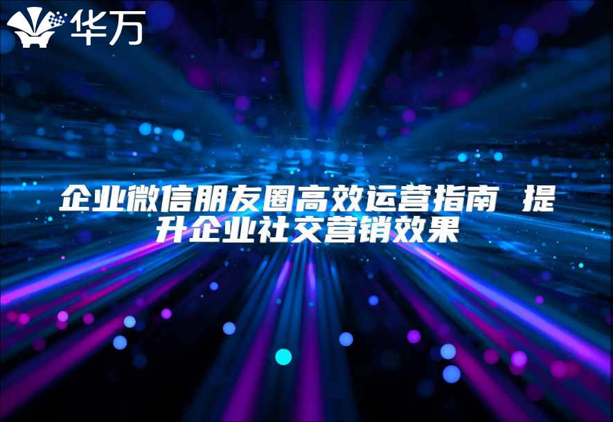 企業微信朋友圈高效運營指南 提升企業社交營銷效果