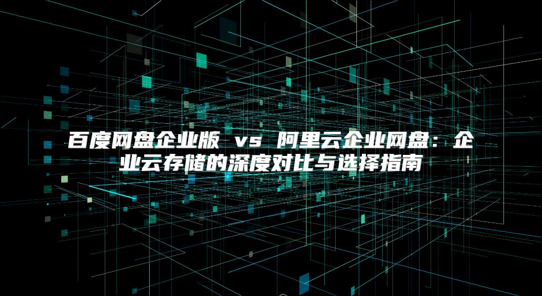 百度網(wǎng)盤(pán)企業(yè)版 vs 阿里云企業(yè)網(wǎng)盤(pán):企業(yè)云存儲(chǔ)的深度對(duì)比與選擇指南