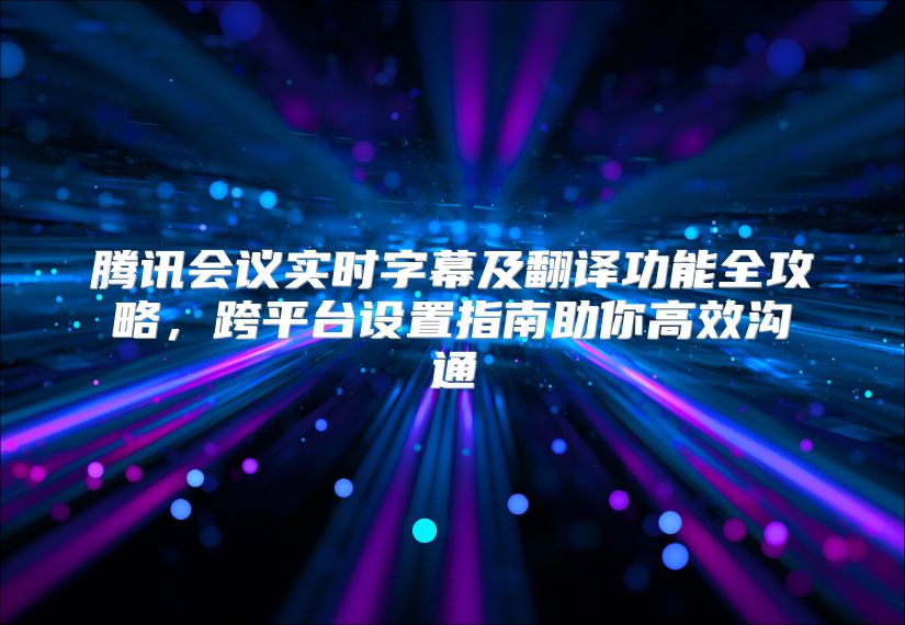 騰訊會(huì)議實(shí)時(shí)字幕及翻譯功能全攻略,跨平臺(tái)設(shè)置指南助你高效溝通