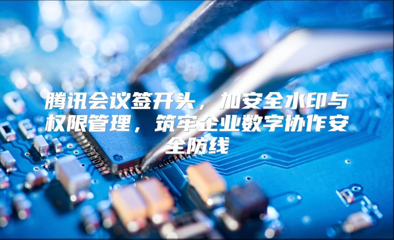 騰訊會議簽開頭，加安全水印與權限管理，筑牢企業數字協作安全防線