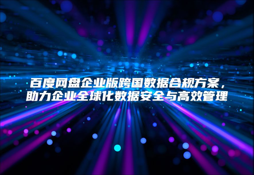 百度網盤企業版跨國數據合規方案，助力企業全球化數據安全與高效管理