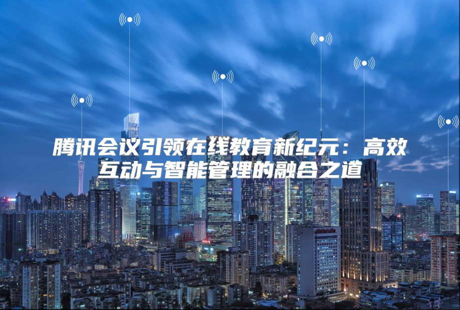 騰訊會議引領在線教育新紀元：高效互動與智能管理的融合之道