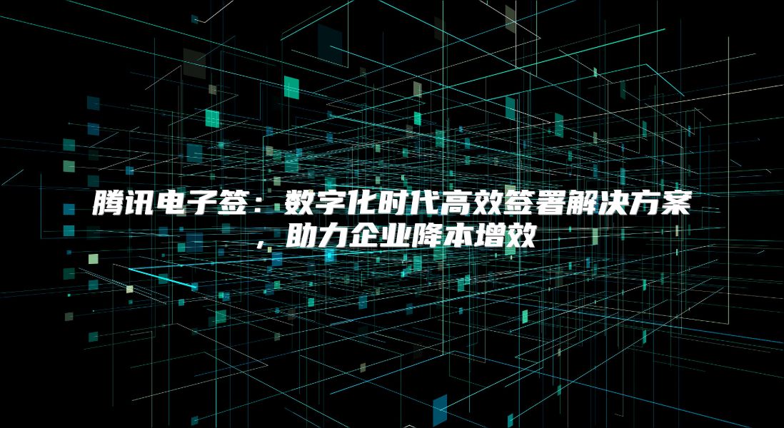 騰訊電子簽：數字化時代高效簽署解決方案，助力企業降本增效