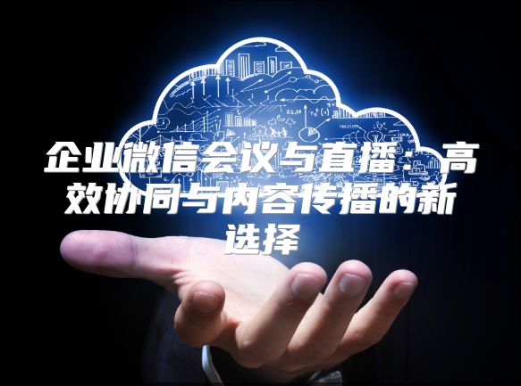企業(yè)微信會議與直播：高效協(xié)同與內(nèi)容傳播的新選擇