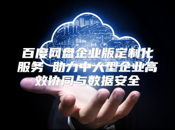 百度網盤企業版定制化服務 助力中大型企業高效協同與數據安全